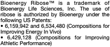 Bioenergy Ribose™ is a trademark of Bioenergy Life Sciences, Inc. The use of ribose is authorized by Bioenergy under the following US Patents: • 6,159,942 and 6,534,480 (Compositions for Improving Energy In Vivo) • 6,429,128 (Compositions for Improving Athletic Performance)