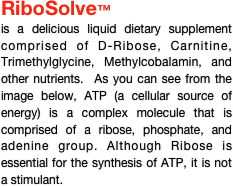 RiboSolve™
is a delicious liquid dietary supplement comprised of D-Ribose, Carnitine, Trimethylglycine, Methylcobalamin, and other nutrients.  As you can see from the image below, ATP (a cellular source of energy) is a complex molecule that is comprised of a ribose, phosphate, and adenine group. Although Ribose is essential for the synthesis of ATP, it is not a stimulant.











